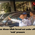 Adviser Ahsan Ullah forced out under officials ‘mob pressure Adviser Ahsan Ullah forced out under officials’ ‘mob’ pressure