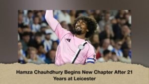 Hamza Chauhdhury Begins New Chapter After 21 Years at Leicester
